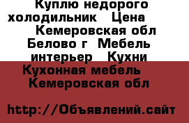 Куплю недорого холодильник › Цена ­ 3 000 - Кемеровская обл., Белово г. Мебель, интерьер » Кухни. Кухонная мебель   . Кемеровская обл.